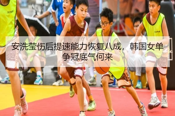 安洗莹伤后提速能力恢复八成，韩国女单争冠底气何来