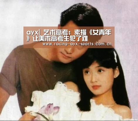 ayx|
<h1>艺术高考:素描《女青年》让美术高考生犯了难(图1) 爱游戏电竞